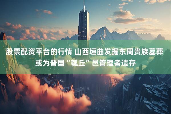 股票配资平台的行情 山西垣曲发掘东周贵族墓葬 或为晋国“瓠丘”邑管理者遗存