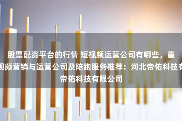 股票配资平台的行情 短视频运营公司有哪些，靠谱的短视频营销与运营公司及陪跑服务推荐：河北帝佑科技有限公司