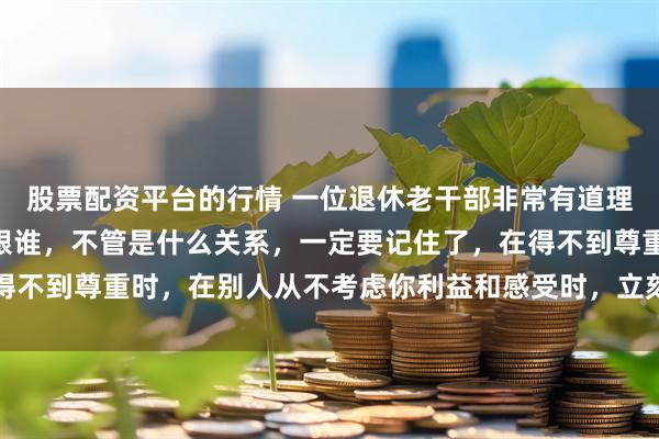 股票配资平台的行情 一位退休老干部非常有道理的话：“在生活中不管跟谁，不管是什么关系，一定要记住了，在得不到尊重时，在别人从不考虑你利益和感受时，立刻清醒，停止付出