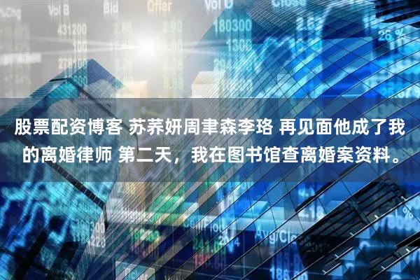 股票配资博客 苏荞妍周聿森李珞 再见面他成了我的离婚律师 第二天，我在图书馆查离婚案资料。