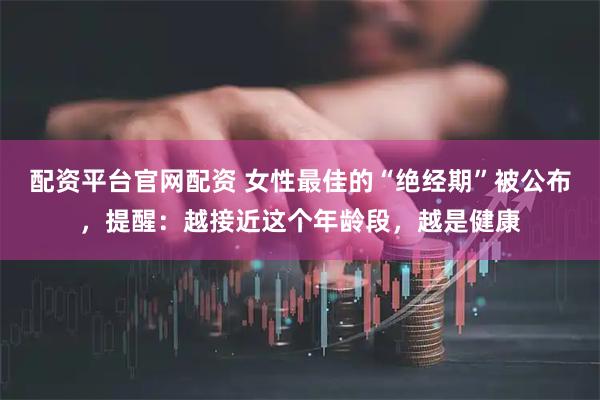 配资平台官网配资 女性最佳的“绝经期”被公布，提醒：越接近这个年龄段，越是健康