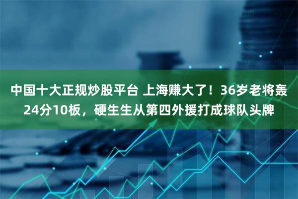 中国十大正规炒股平台 上海赚大了!36岁老将轰24分10板,硬生生从第四外援打成球队头牌
