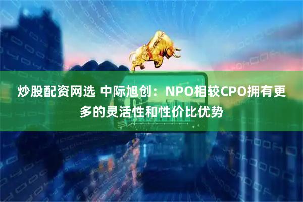 炒股配资网选 中际旭创：NPO相较CPO拥有更多的灵活性和性价比优势