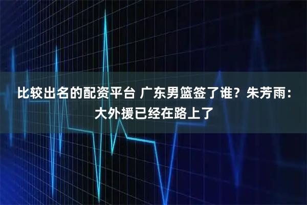 比较出名的配资平台 广东男篮签了谁？朱芳雨：大外援已经在路上了