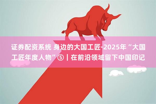 证券配资系统 身边的大国工匠·2025年“大国工匠年度人物”⑤｜在前沿领域留下中国印记