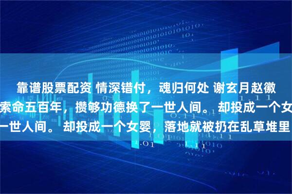 靠谱股票配资 情深错付，魂归何处 谢玄月赵徽柔我本是白无常，勾魂索命五百年，攒够功德换了一世人间。 却投成一个女婴，落地就被扔在乱草堆里。