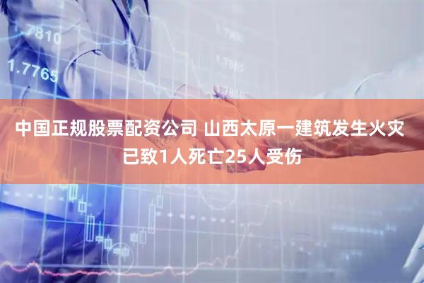 中国正规股票配资公司 山西太原一建筑发生火灾 已致1人死亡25人受伤