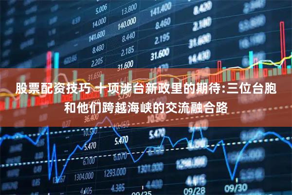 股票配资技巧 十项涉台新政里的期待:三位台胞和他们跨越海峡的交流融合路
