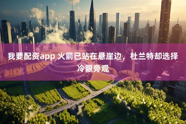 我要配资app 火箭已站在悬崖边,杜兰特却选择冷眼旁观