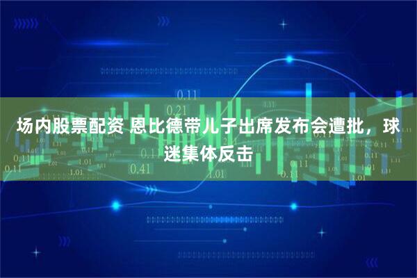 场内股票配资 恩比德带儿子出席发布会遭批,球迷集体反击