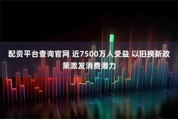 配资平台查询官网 近7500万人受益 以旧换新政策激发消费潜力