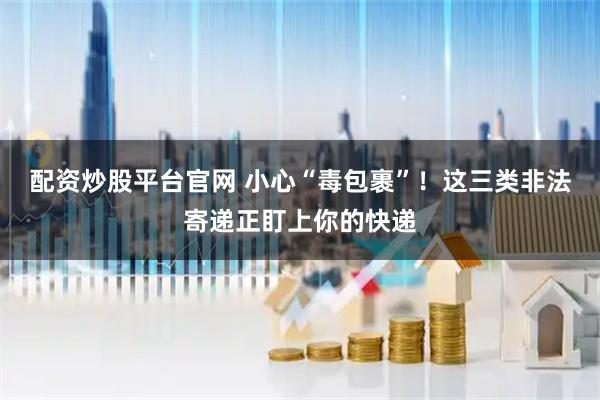 配资炒股平台官网 小心“毒包裹”！这三类非法寄递正盯上你的快递