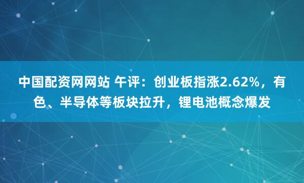 中国配资网网站 午评：创业板指涨2.62%，有色、半导体等板块拉升，锂电池概念爆发