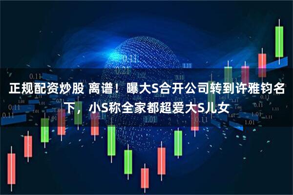 正规配资炒股 离谱！曝大S合开公司转到许雅钧名下，小S称全家都超爱大S儿女