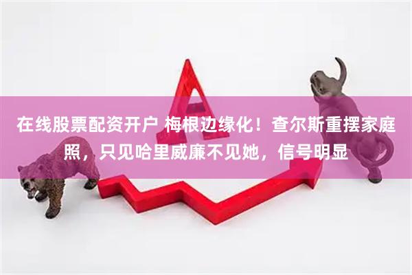 在线股票配资开户 梅根边缘化！查尔斯重摆家庭照，只见哈里威廉不见她，信号明显