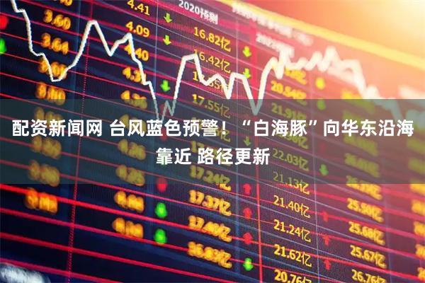 配资新闻网 台风蓝色预警！“白海豚”向华东沿海靠近 路径更新