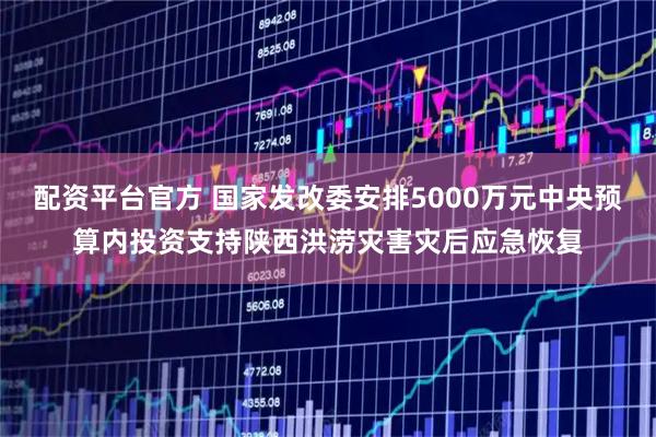 配资平台官方 国家发改委安排5000万元中央预算内投资支持陕西洪涝灾害灾后应急恢复